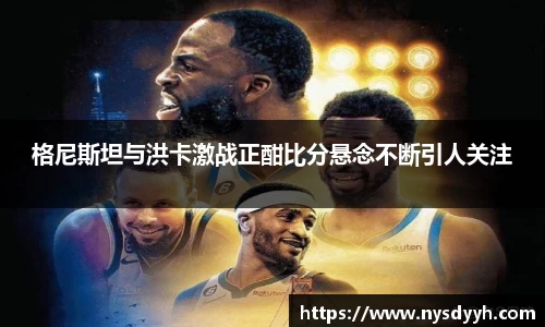 格尼斯坦与洪卡激战正酣比分悬念不断引人关注