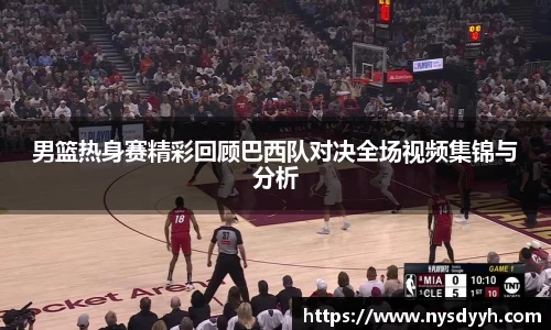 男篮热身赛精彩回顾巴西队对决全场视频集锦与分析